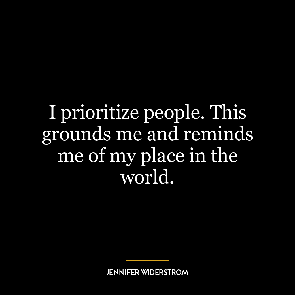 I prioritize people. This grounds me and reminds me of my place in the world.