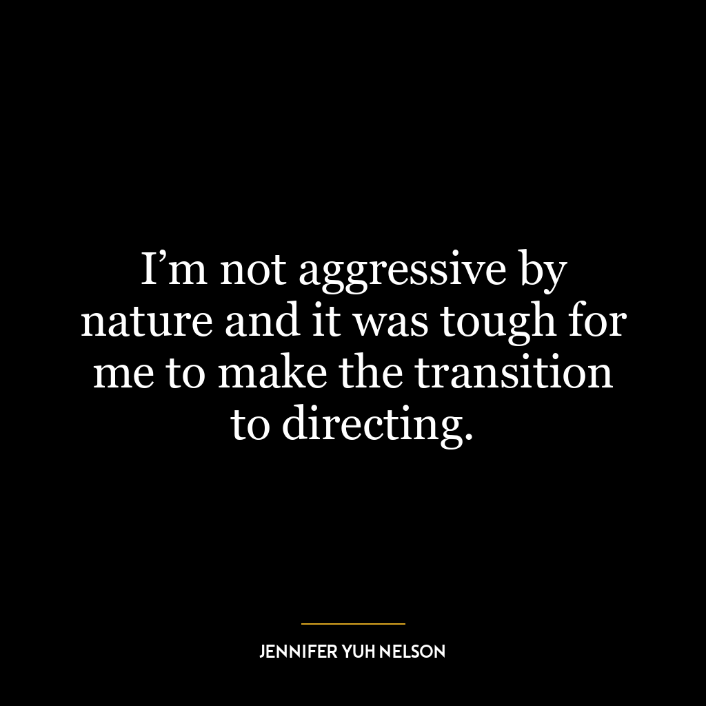 I’m not aggressive by nature and it was tough for me to make the transition to directing.