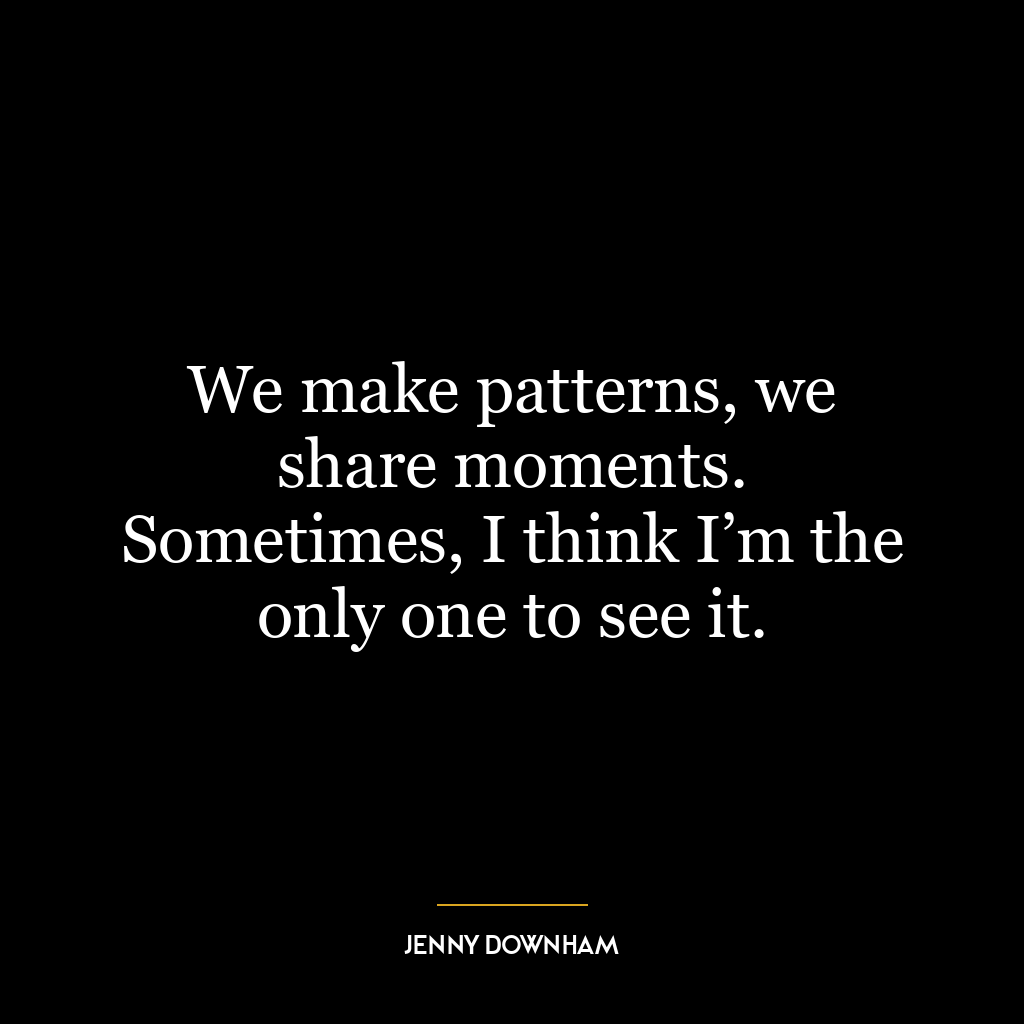 We make patterns, we share moments. Sometimes, I think I’m the only one to see it.