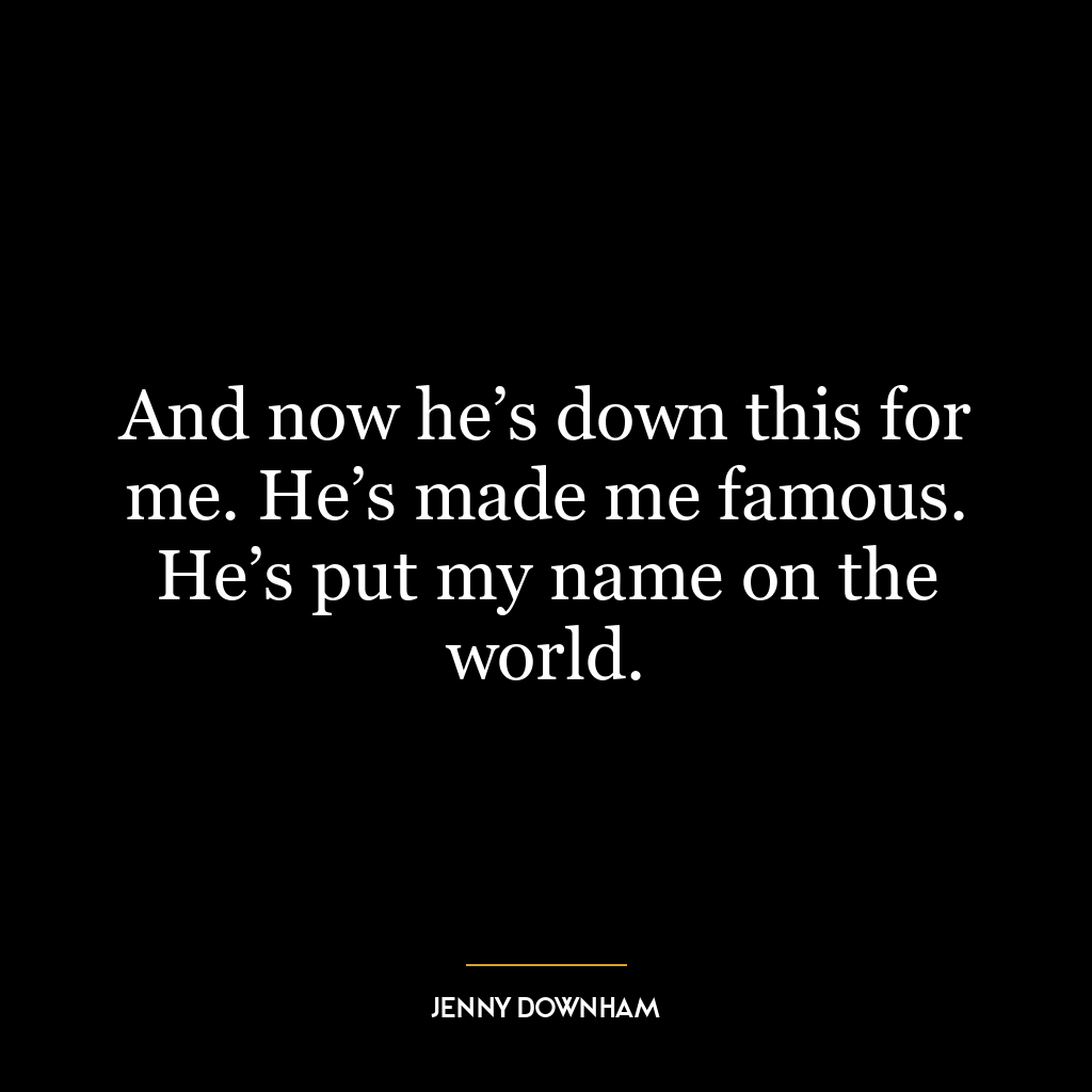 And now he’s down this for me. He’s made me famous. He’s put my name on the world.