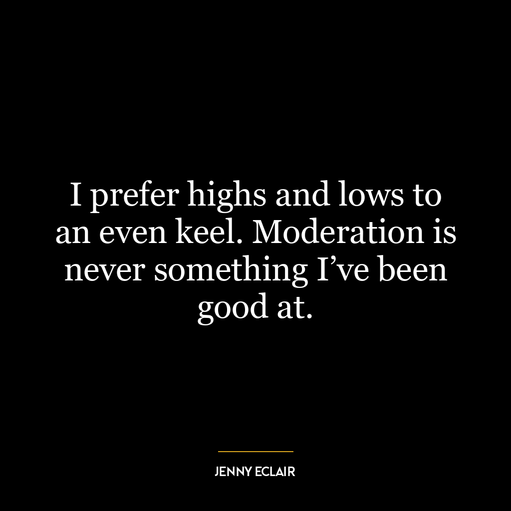 I prefer highs and lows to an even keel. Moderation is never something I’ve been good at.