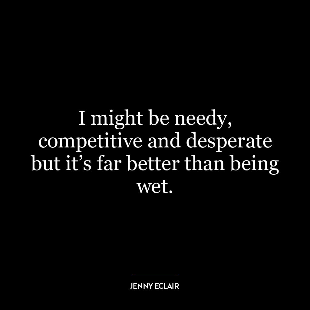 I might be needy, competitive and desperate but it’s far better than being wet.