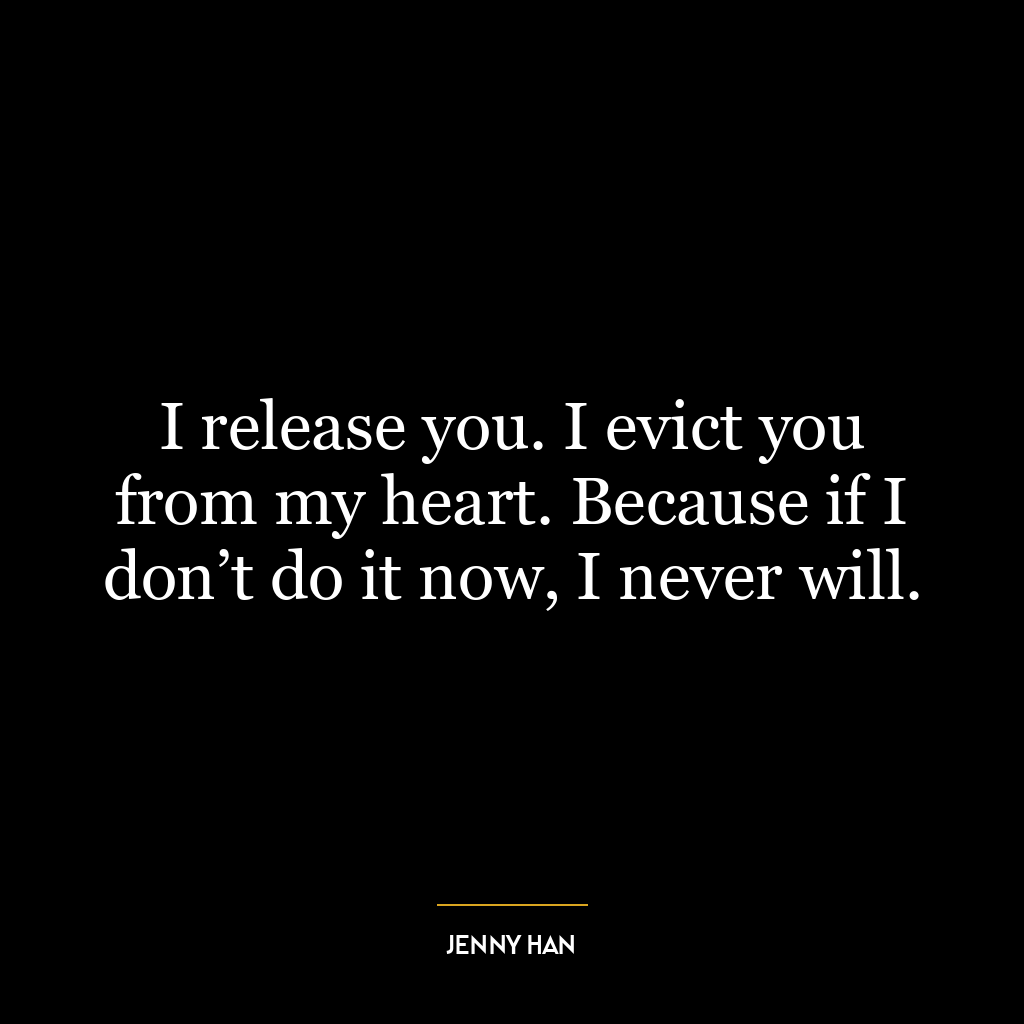 I release you. I evict you from my heart. Because if I don’t do it now, I never will.