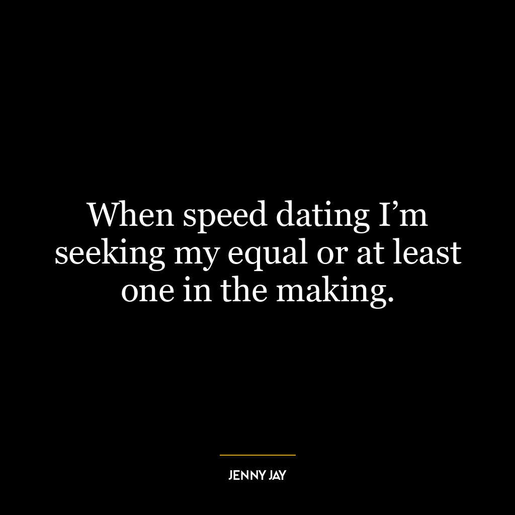 When speed dating I’m seeking my equal or at least one in the making.