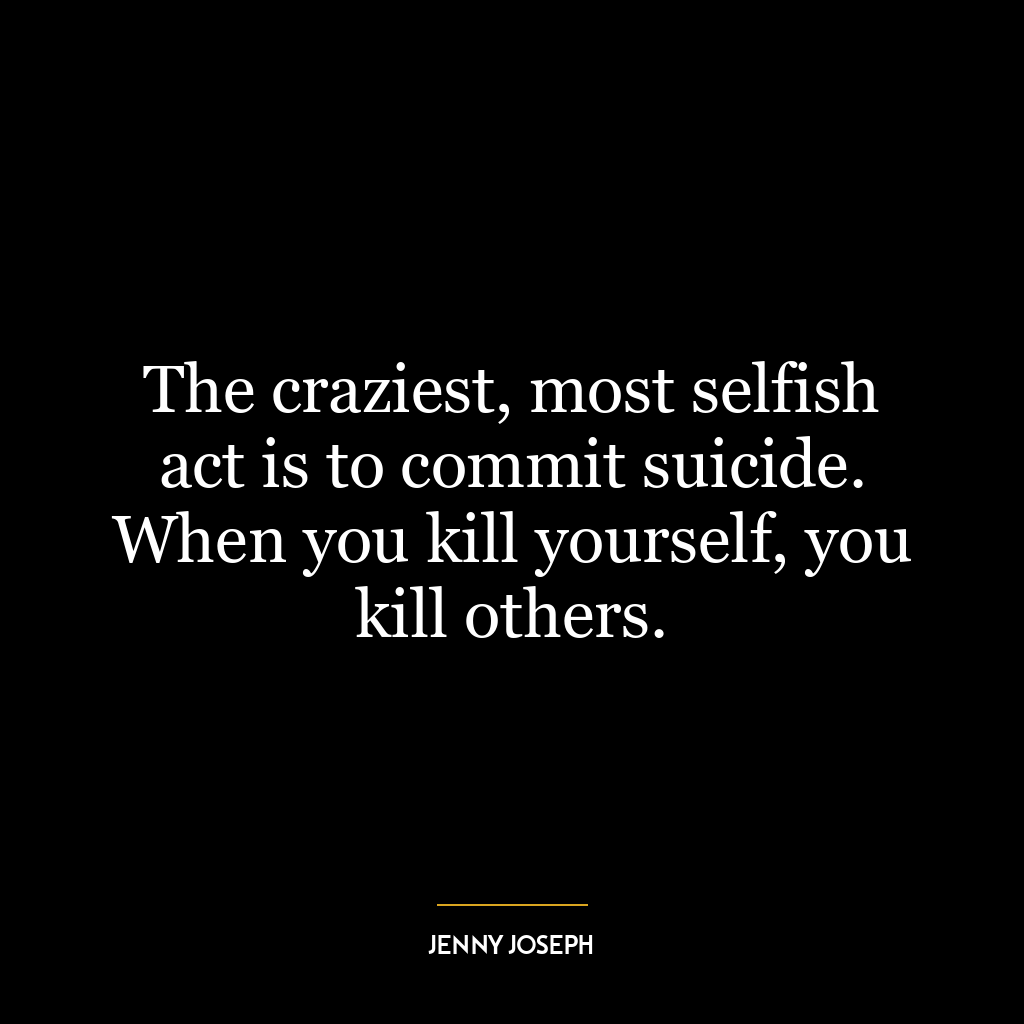 The craziest, most selfish act is to commit suicide. When you kill yourself, you kill others.