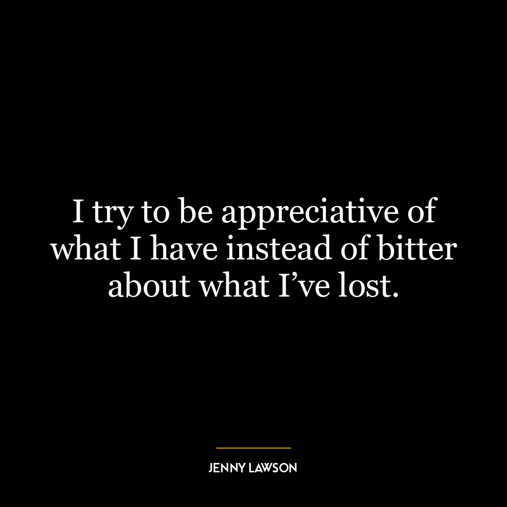 I try to be appreciative of what I have instead of bitter about what I’ve lost.