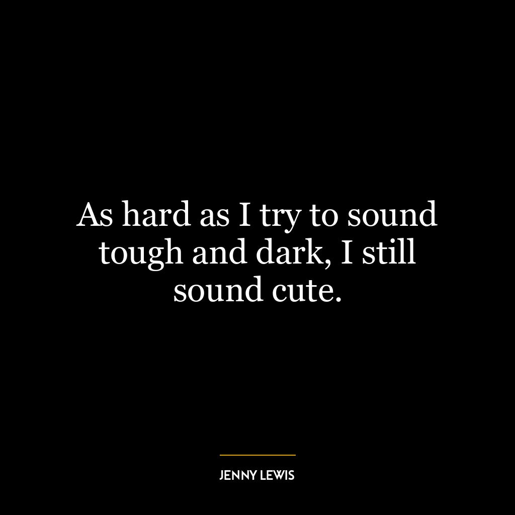 As hard as I try to sound tough and dark, I still sound cute.