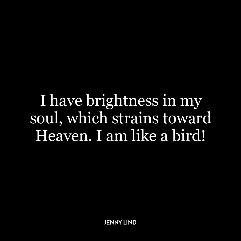 I have brightness in my soul, which strains toward Heaven. I am like a bird!