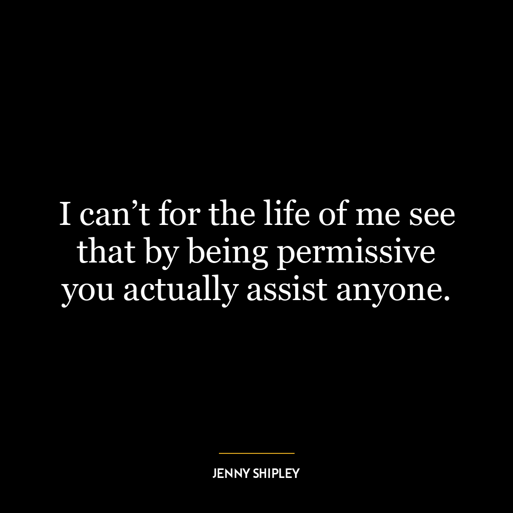 I can’t for the life of me see that by being permissive you actually assist anyone.