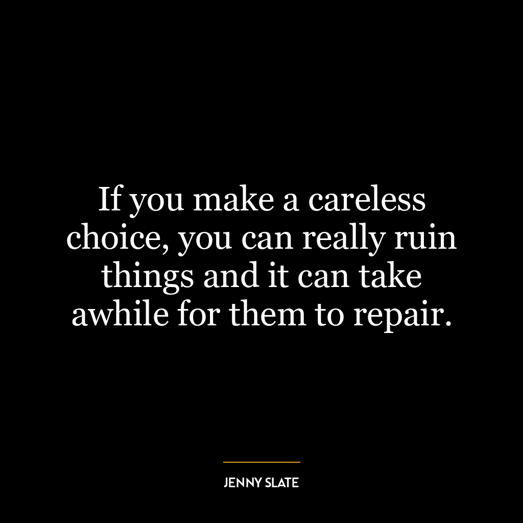 If you make a careless choice, you can really ruin things and it can take awhile for them to repair.