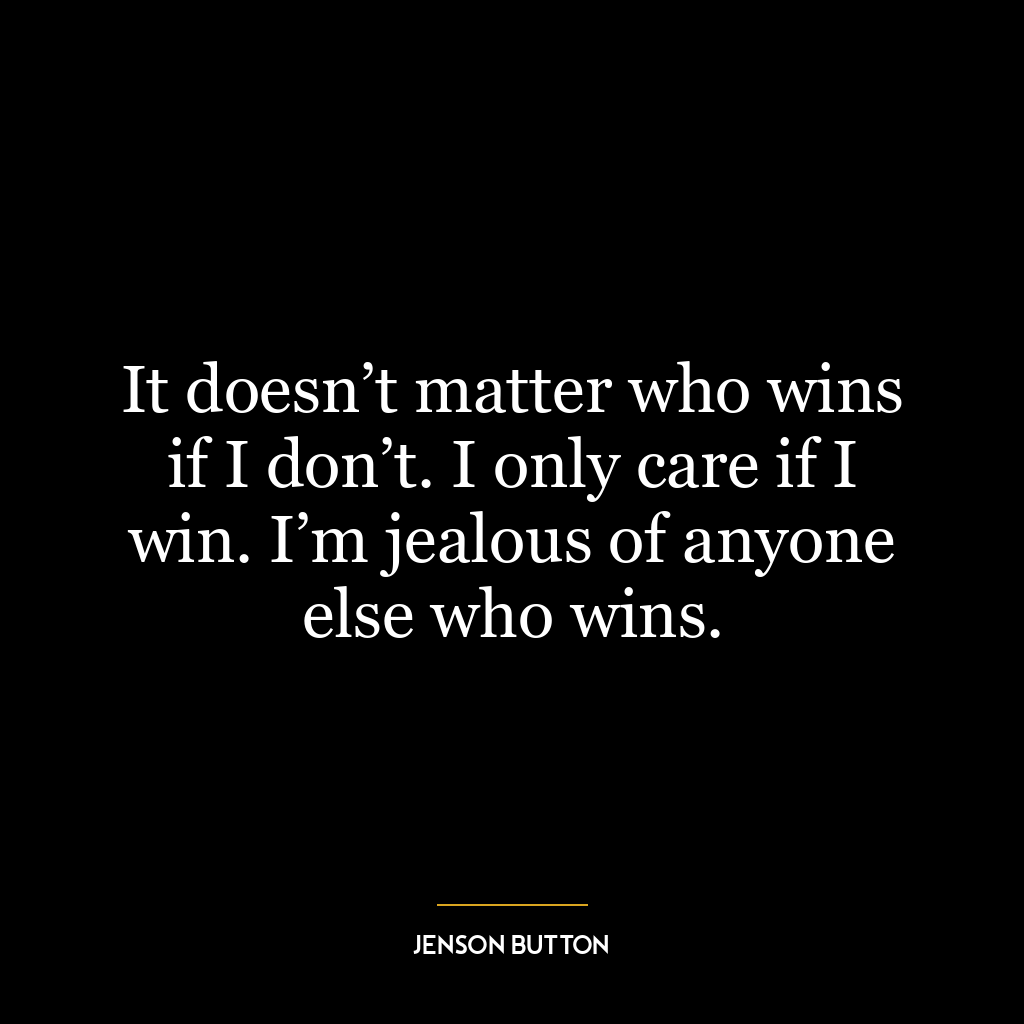 It doesn’t matter who wins if I don’t. I only care if I win. I’m jealous of anyone else who wins.