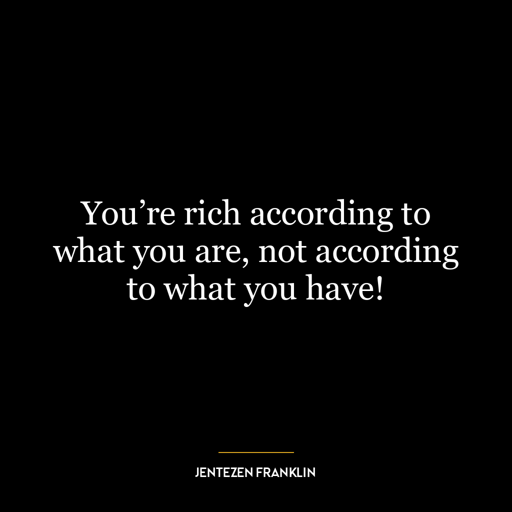 You’re rich according to what you are, not according to what you have!