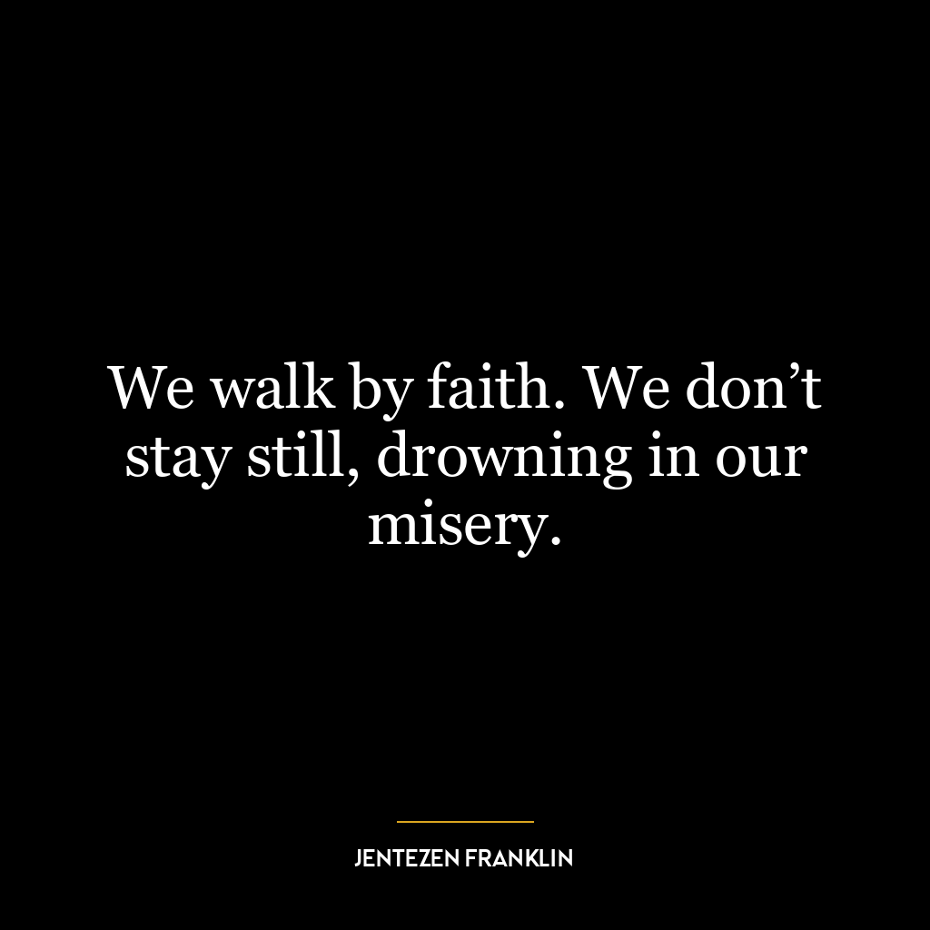 We walk by faith. We don’t stay still, drowning in our misery.