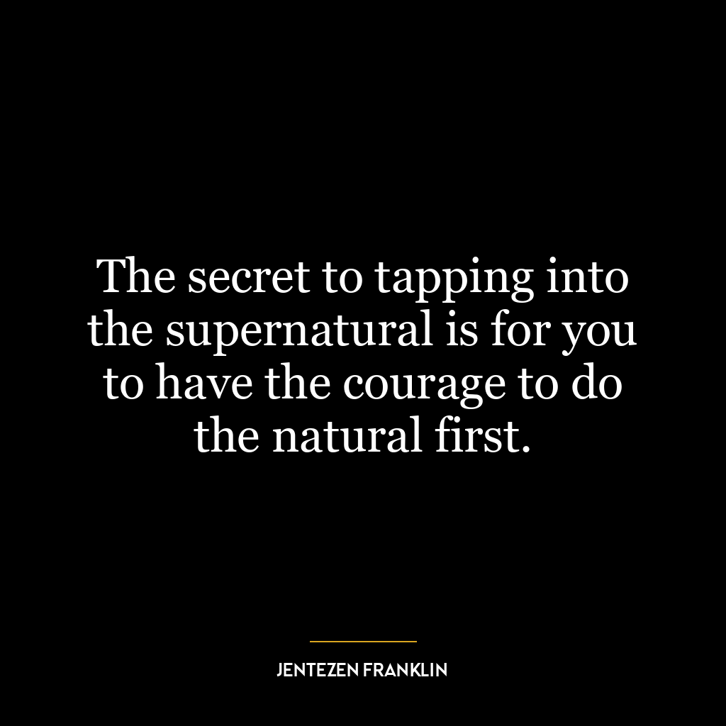 The secret to tapping into the supernatural is for you to have the courage to do the natural first.