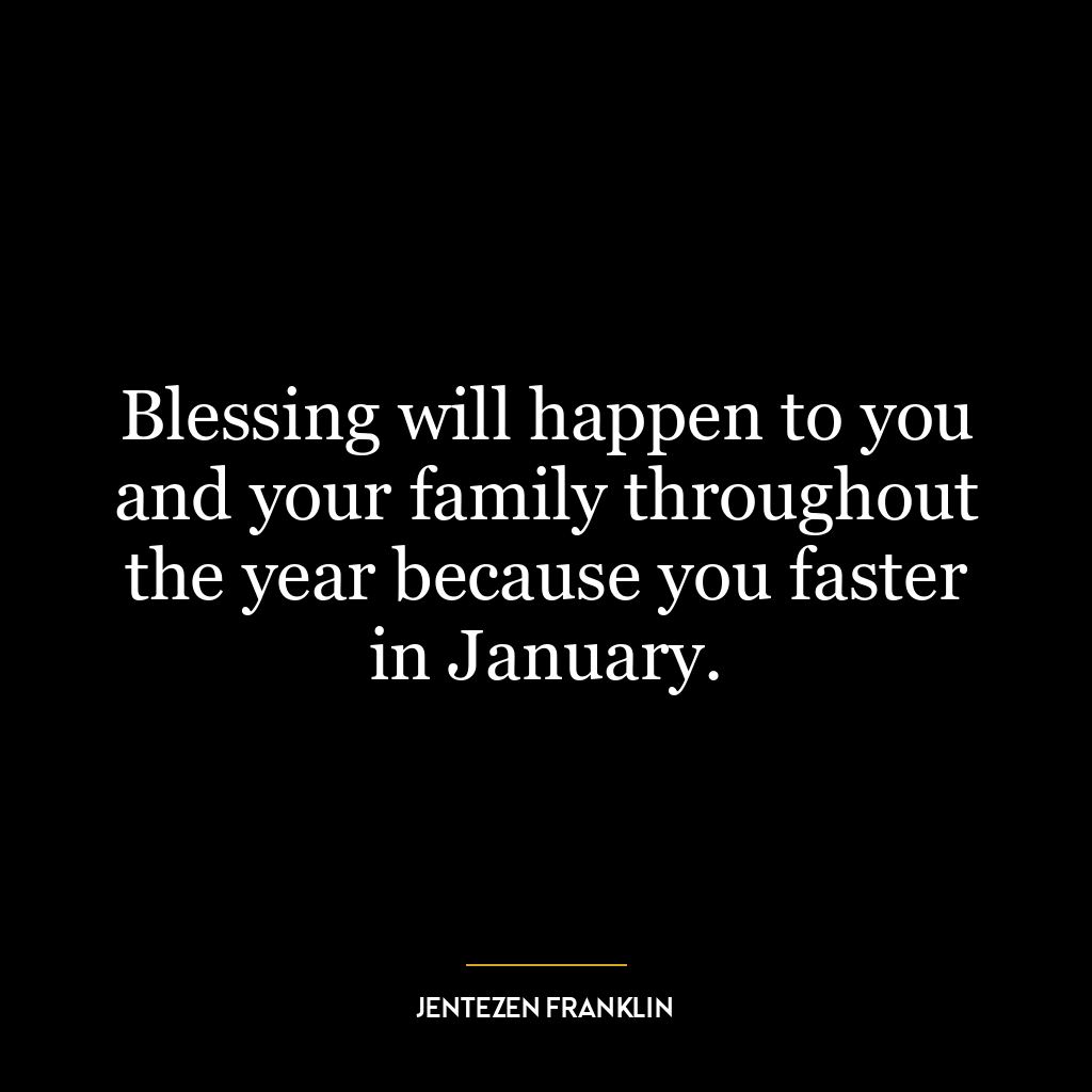 Blessing will happen to you and your family throughout the year because you faster in January.