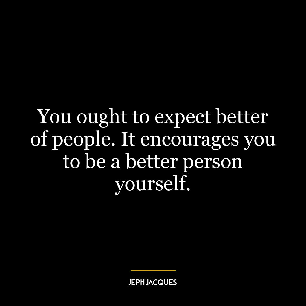 You ought to expect better of people. It encourages you to be a better person yourself.