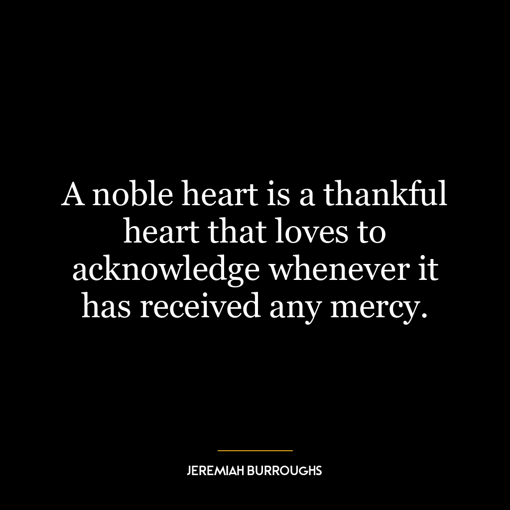 A noble heart is a thankful heart that loves to acknowledge whenever it has received any mercy.