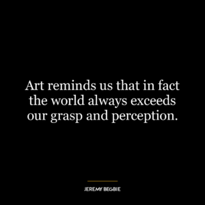 Art reminds us that in fact the world always exceeds our grasp and perception.