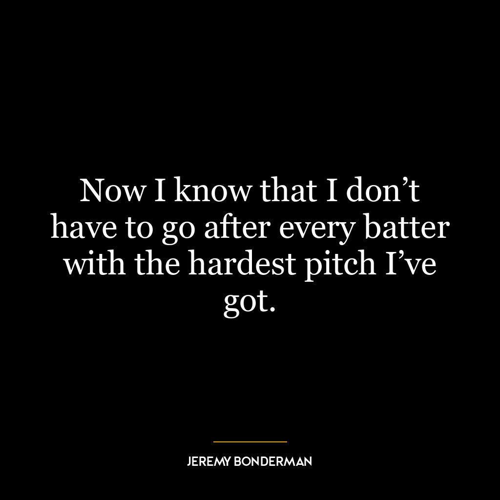 Now I know that I don’t have to go after every batter with the hardest pitch I’ve got.