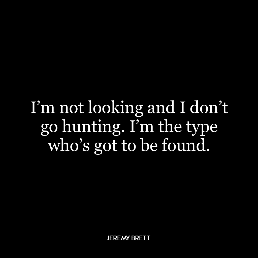 I’m not looking and I don’t go hunting. I’m the type who’s got to be found.