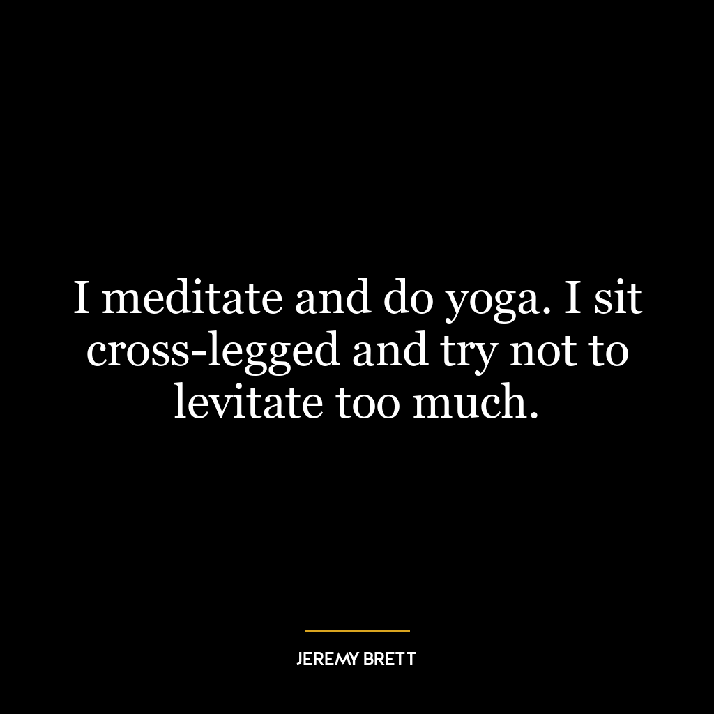 I meditate and do yoga. I sit cross-legged and try not to levitate too much.