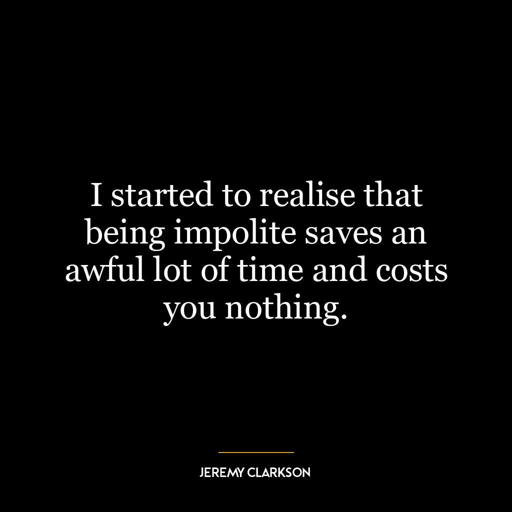 I started to realise that being impolite saves an awful lot of time and costs you nothing.