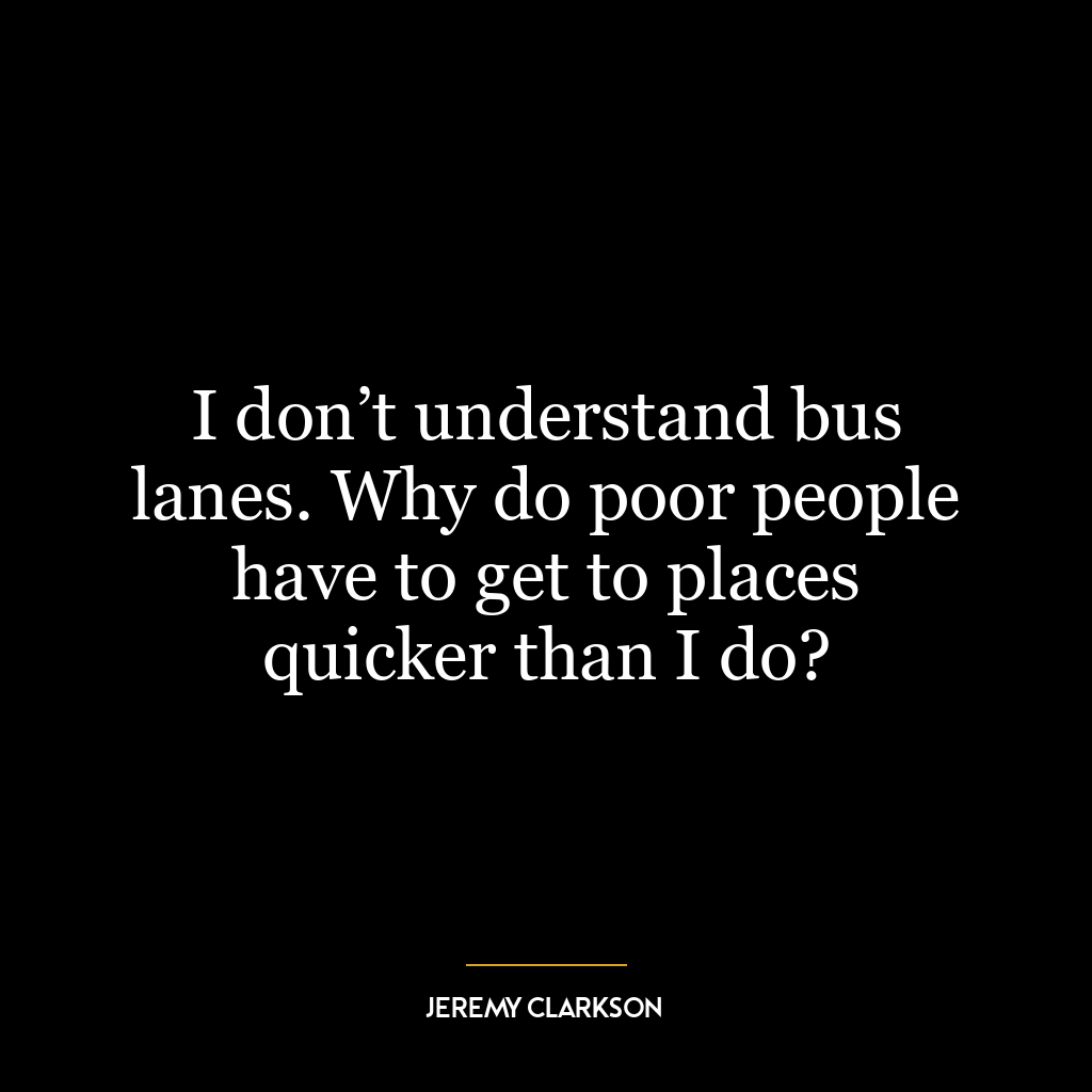 I don’t understand bus lanes. Why do poor people have to get to places quicker than I do?