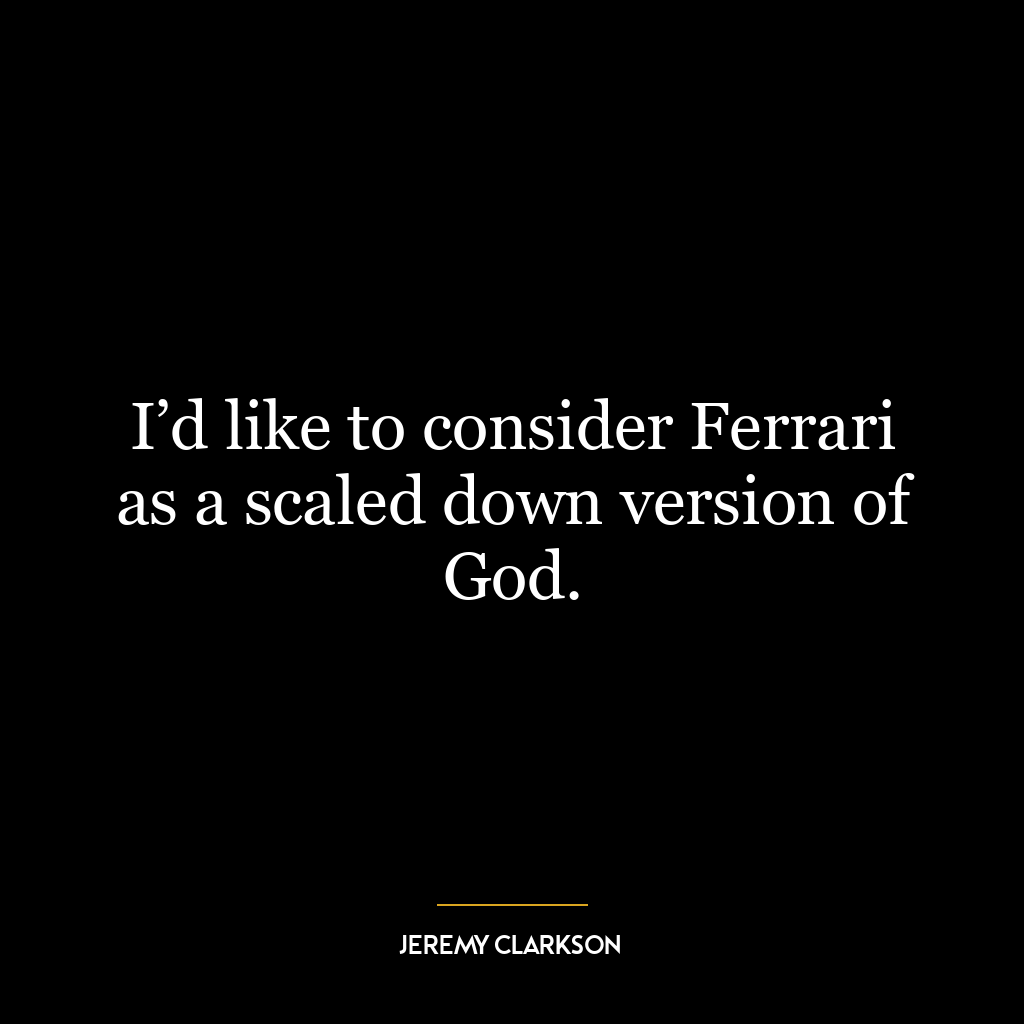 I’d like to consider Ferrari as a scaled down version of God.