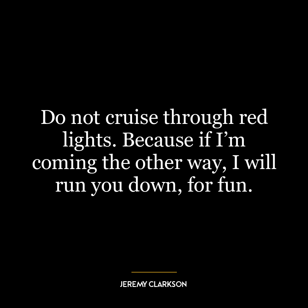 Do not cruise through red lights. Because if I’m coming the other way, I will run you down, for fun.