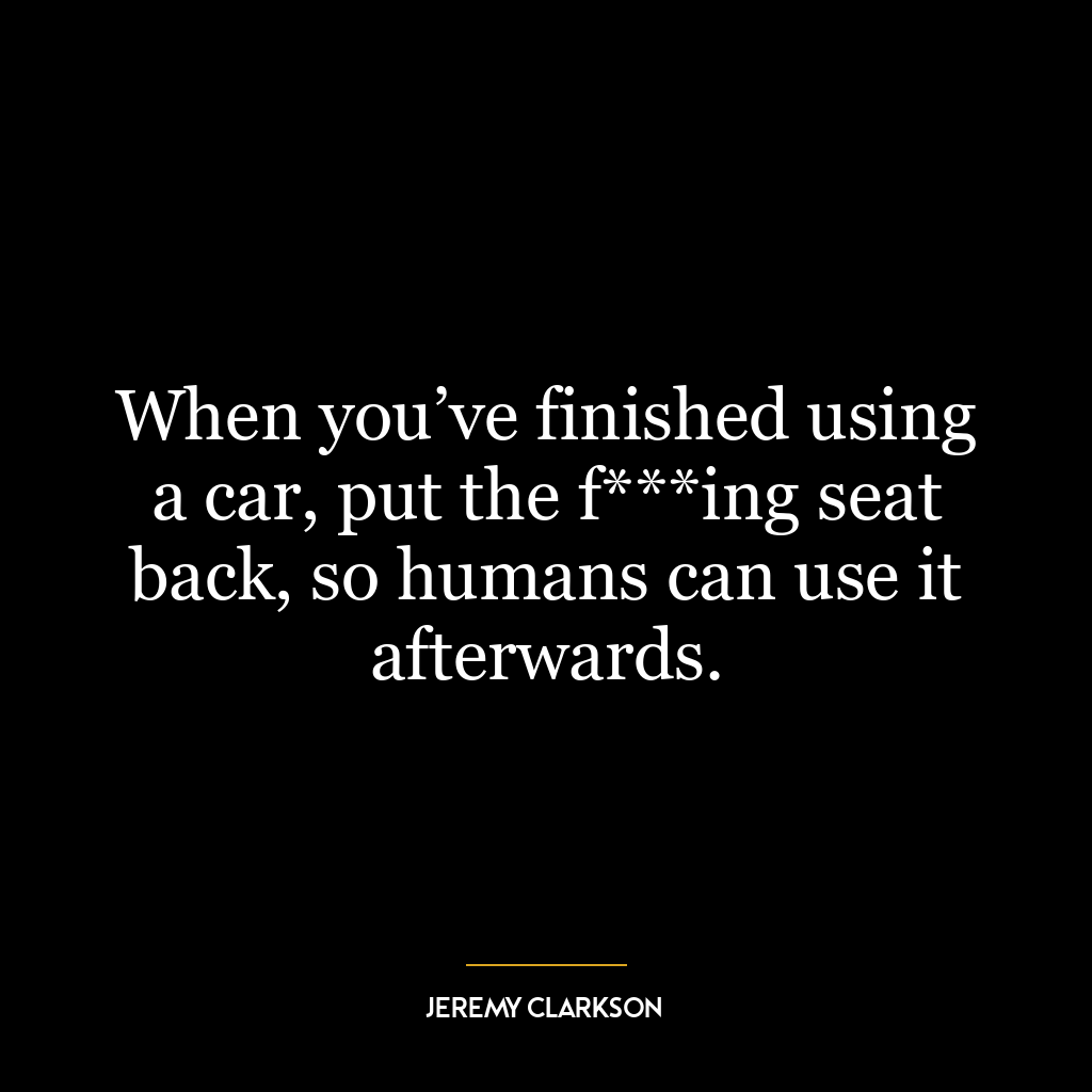 When you’ve finished using a car, put the f***ing seat back, so humans can use it afterwards.