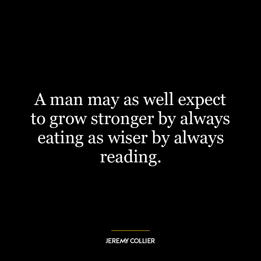 A man may as well expect to grow stronger by always eating as wiser by always reading.