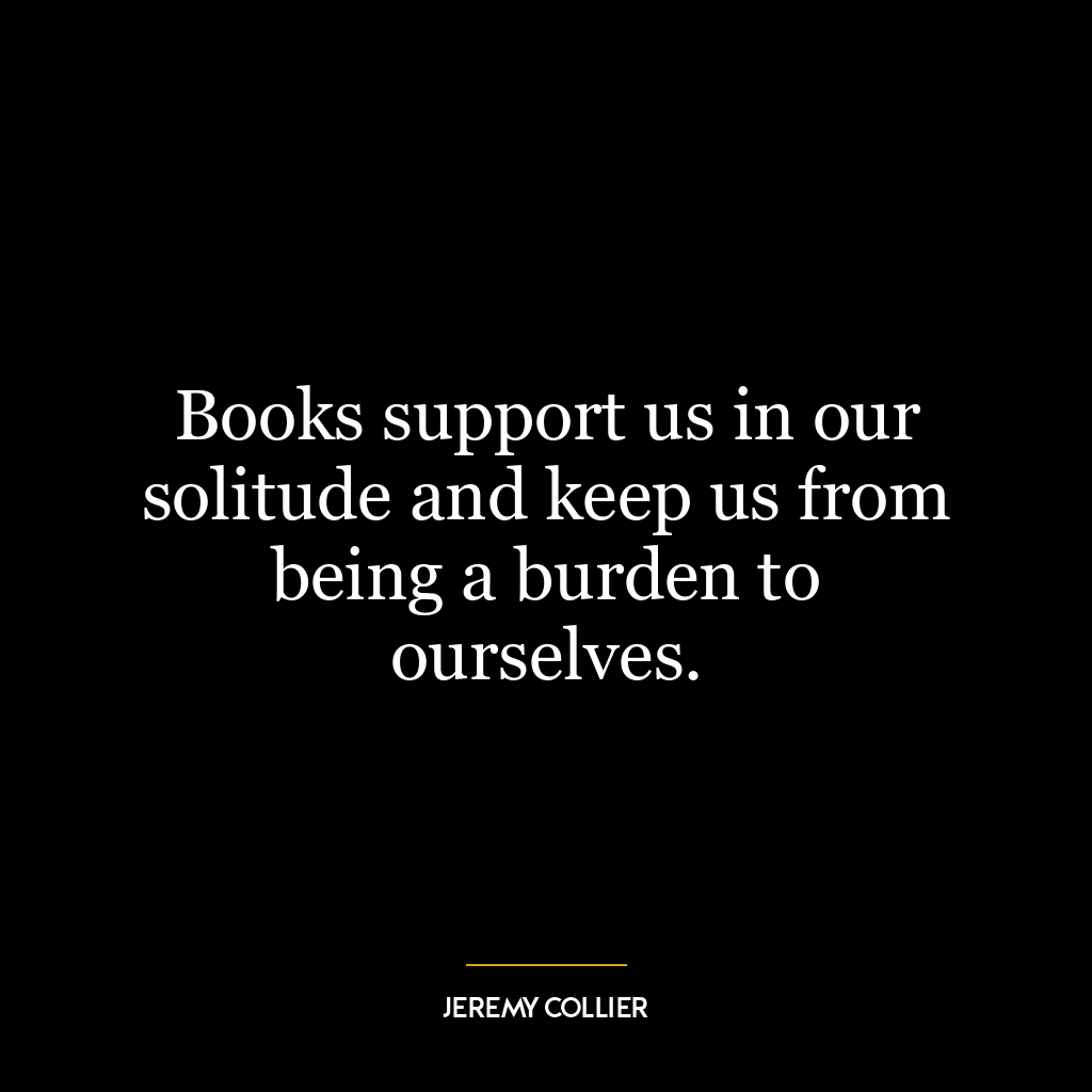 Books support us in our solitude and keep us from being a burden to ourselves.