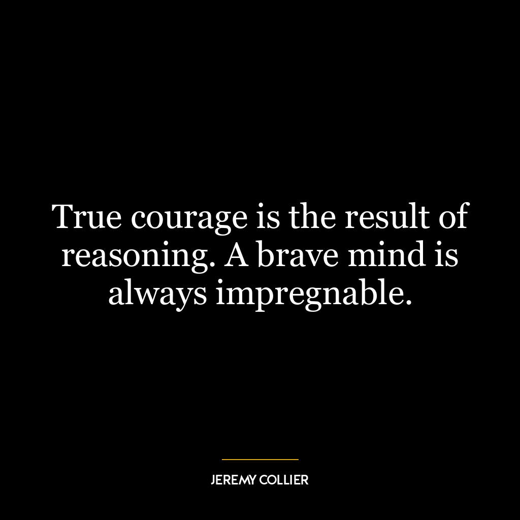 True courage is the result of reasoning. A brave mind is always impregnable.