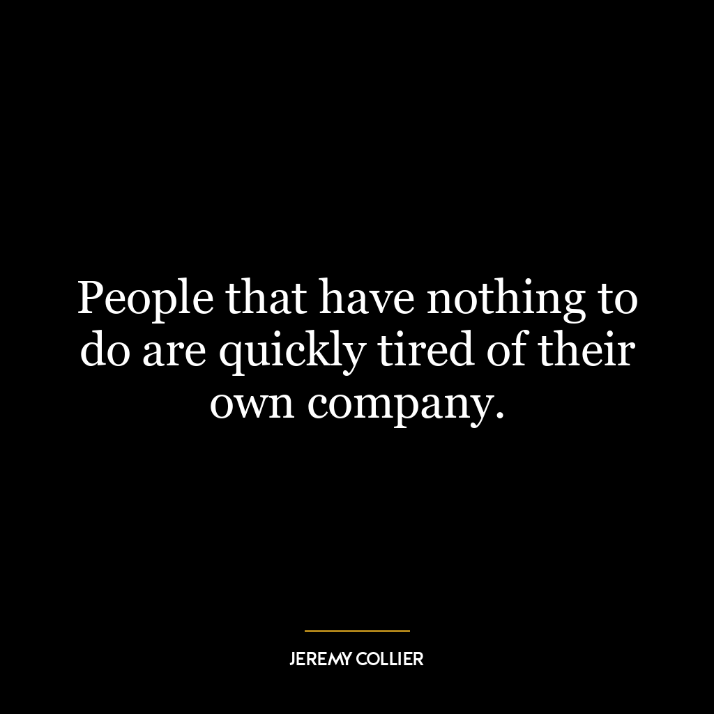 People that have nothing to do are quickly tired of their own company.