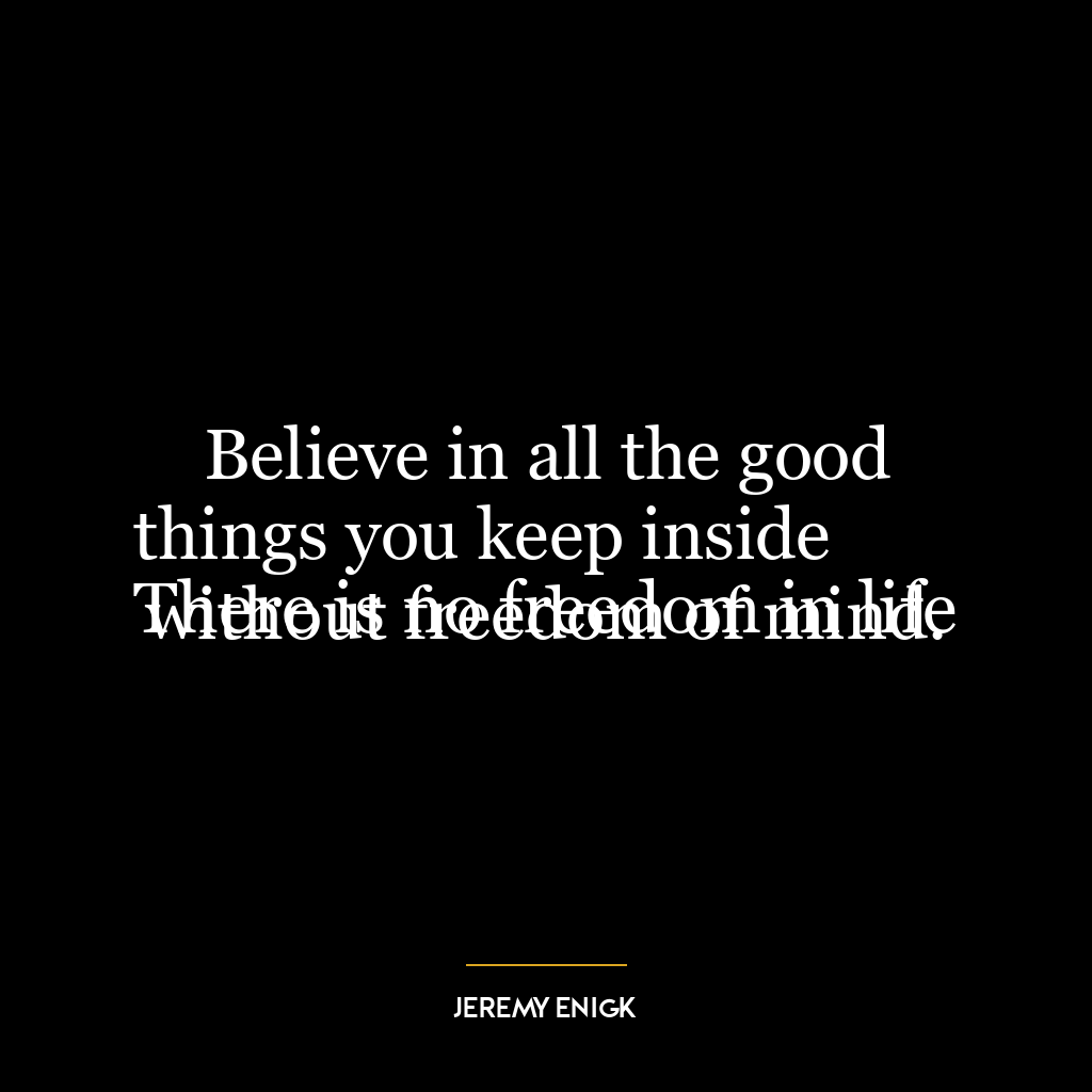 Believe in all the good things you keep inside
There is no freedom in life without freedom of mind.