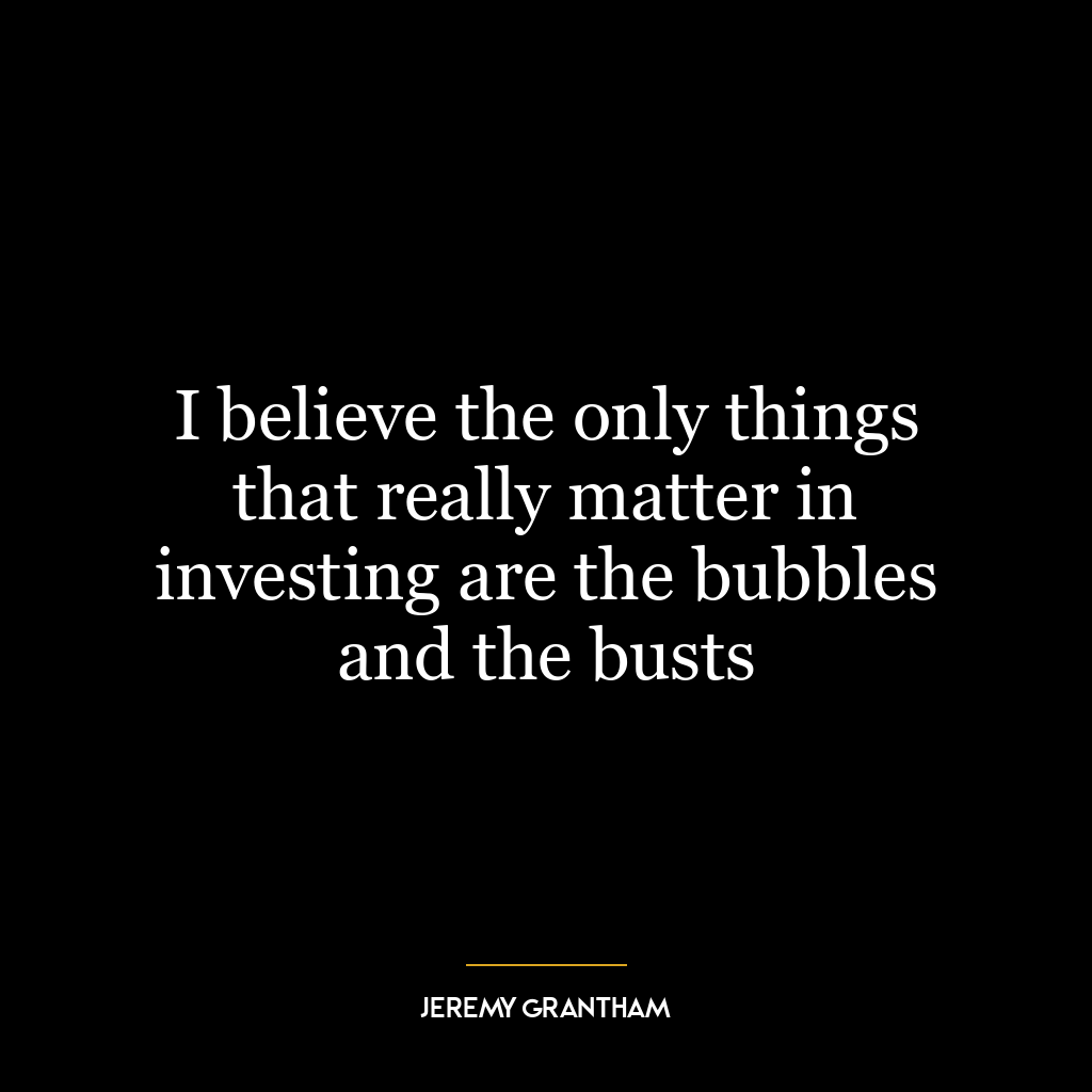 I believe the only things that really matter in investing are the bubbles and the busts