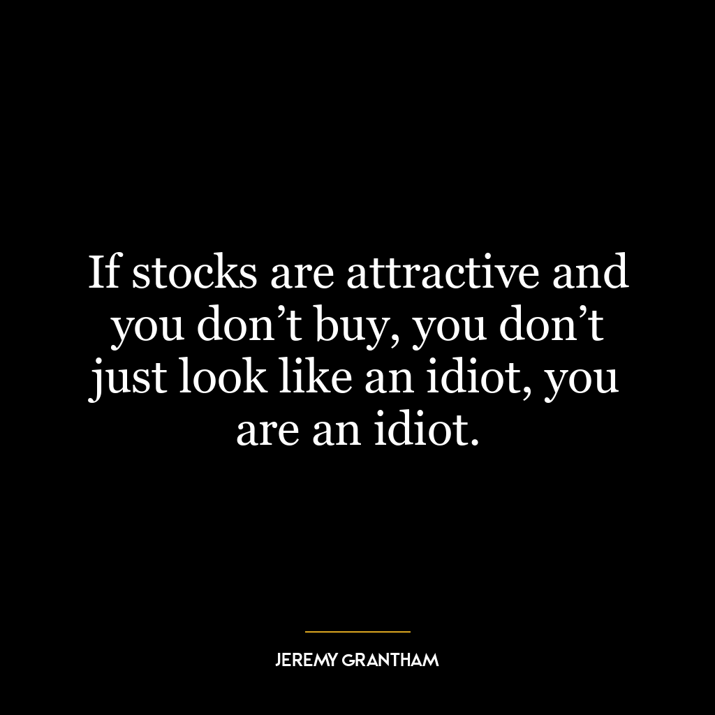 If stocks are attractive and you don’t buy, you don’t just look like an idiot, you are an idiot.