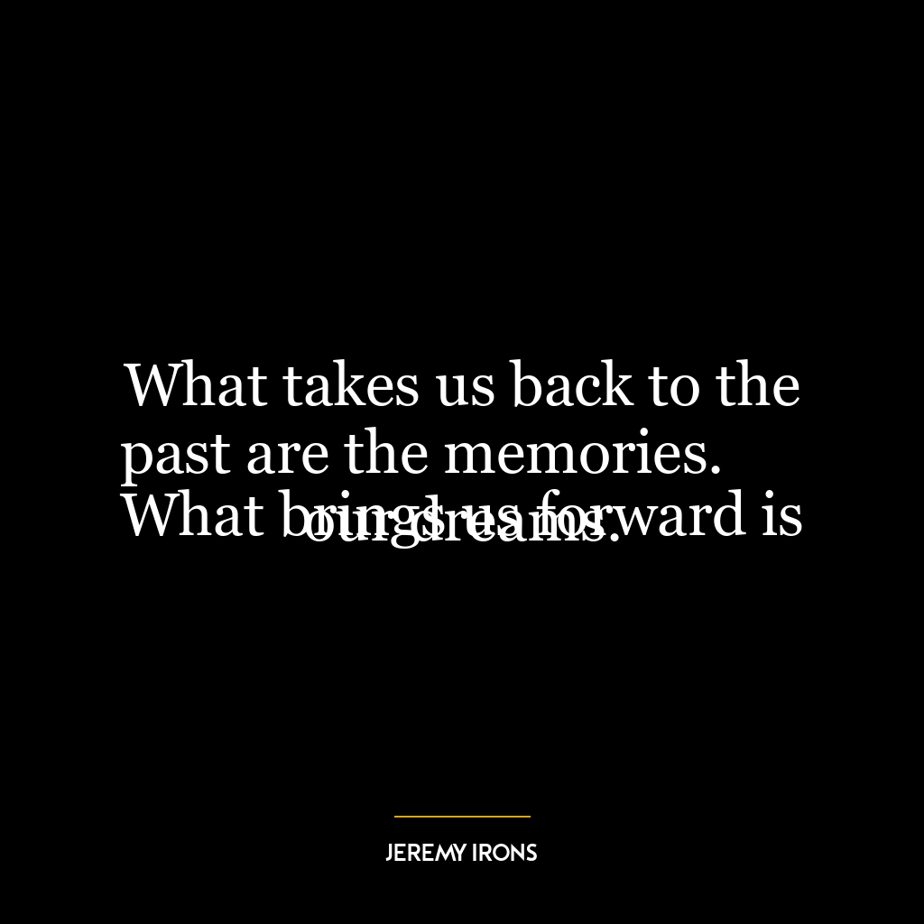 What takes us back to the past are the memories.
What brings us forward is our dreams.