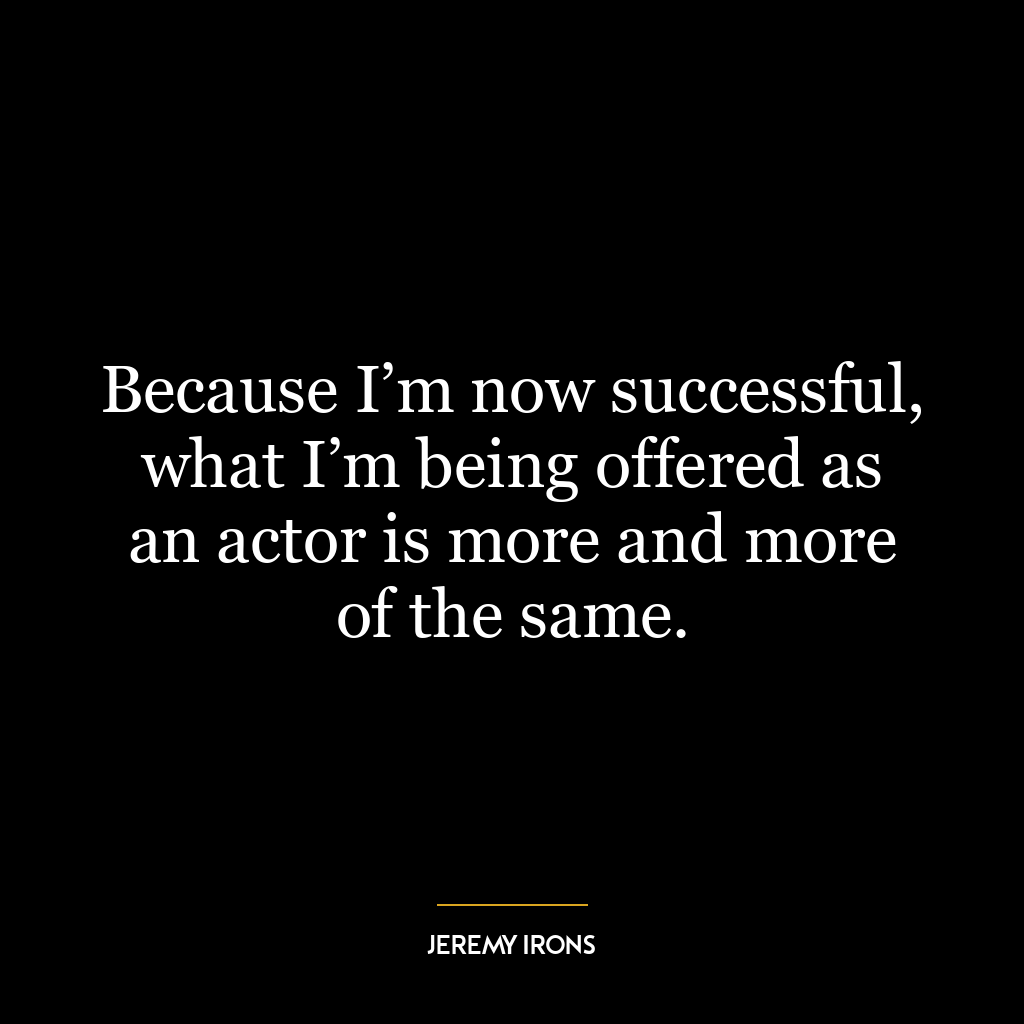 Because I’m now successful, what I’m being offered as an actor is more and more of the same.