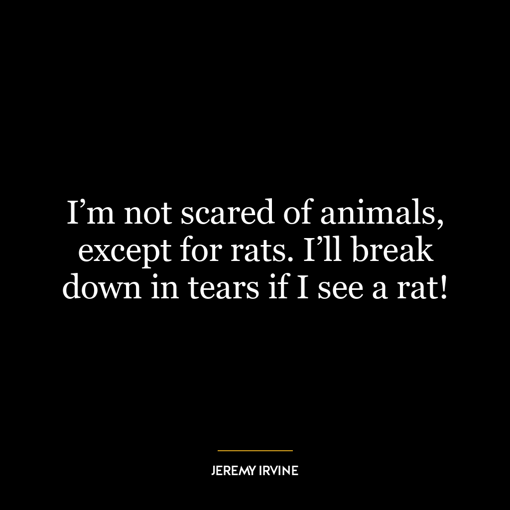 I’m not scared of animals, except for rats. I’ll break down in tears if I see a rat!