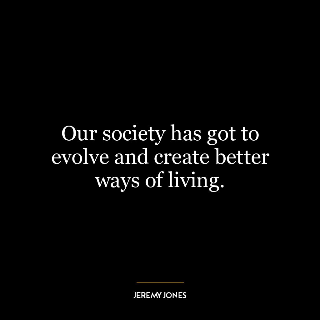 Our society has got to evolve and create better ways of living.