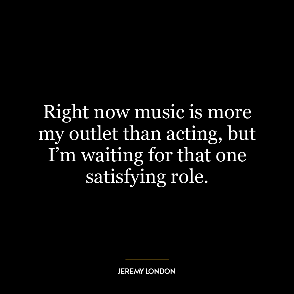 Right now music is more my outlet than acting, but I’m waiting for that one satisfying role.