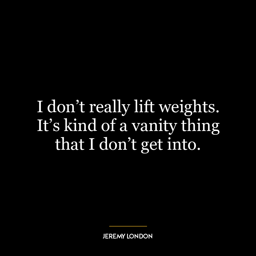 I don’t really lift weights. It’s kind of a vanity thing that I don’t get into.