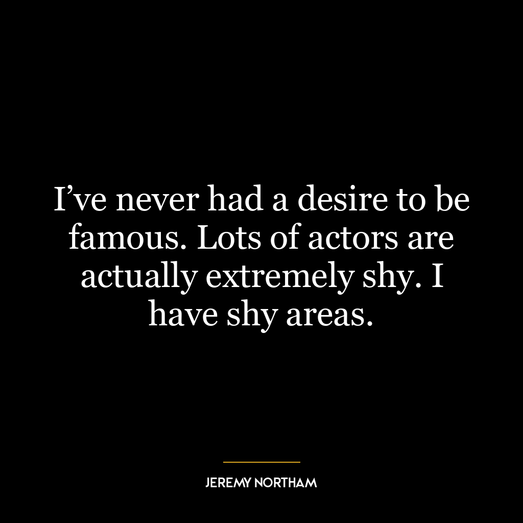 I’ve never had a desire to be famous. Lots of actors are actually extremely shy. I have shy areas.