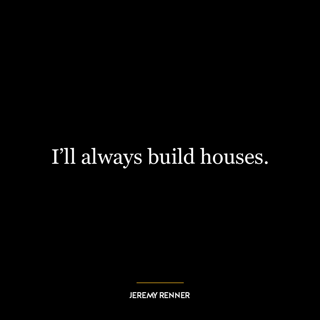 I’ll always build houses.