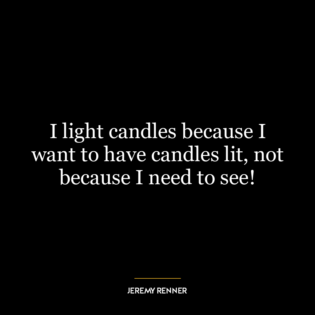 I light candles because I want to have candles lit, not because I need to see!