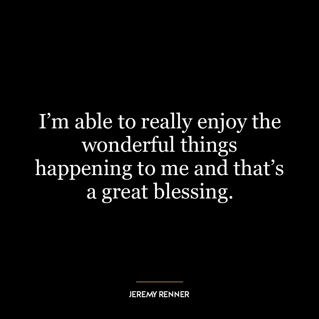 I’m able to really enjoy the wonderful things happening to me and that’s a great blessing.