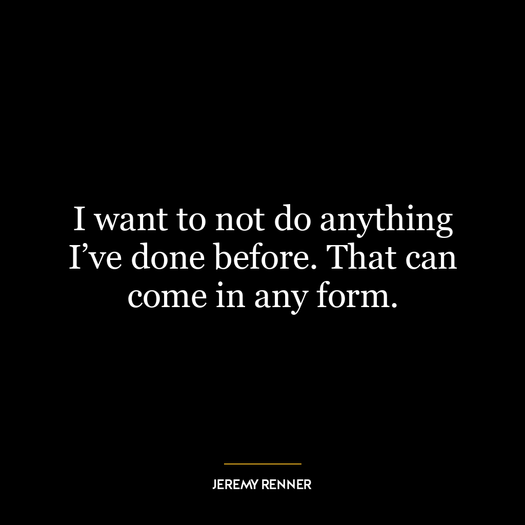 I want to not do anything I’ve done before. That can come in any form.