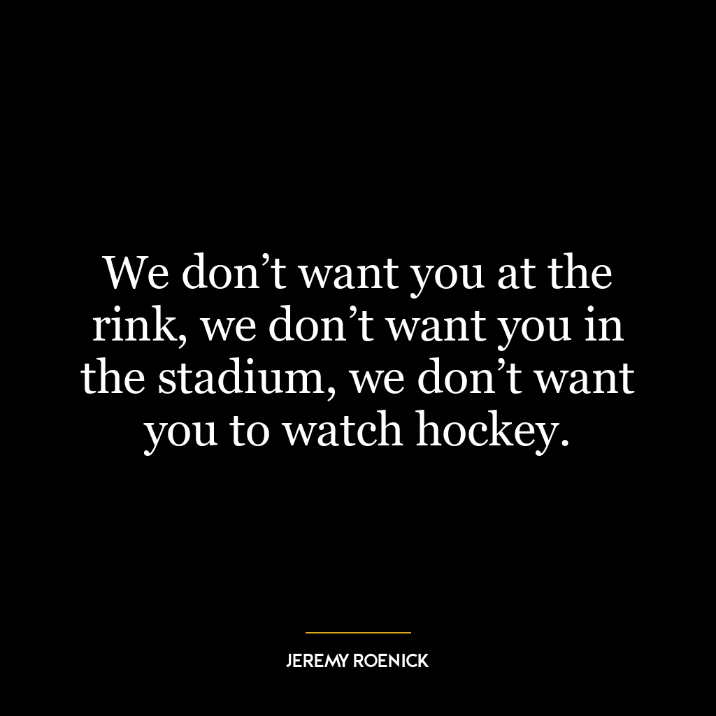 We don’t want you at the rink, we don’t want you in the stadium, we don’t want you to watch hockey.