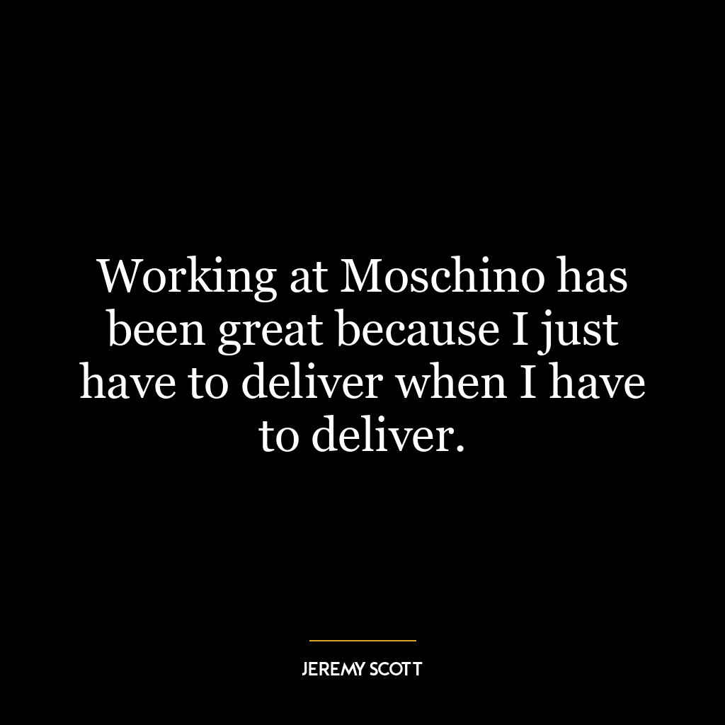 Working at Moschino has been great because I just have to deliver when I have to deliver.